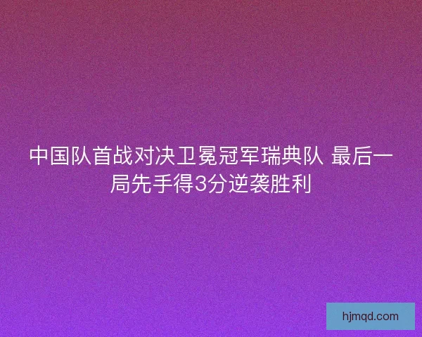 中国队首战对决卫冕冠军瑞典队 最后一局先手得3分逆袭胜利