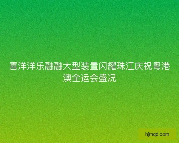 喜洋洋乐融融大型装置闪耀珠江庆祝粤港澳全运会盛况