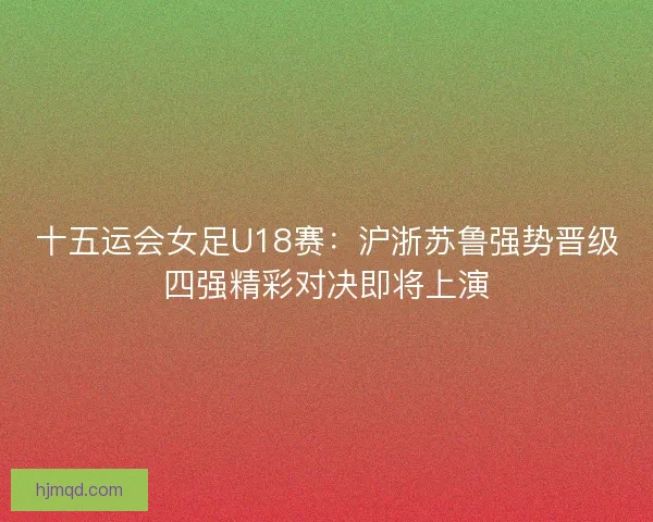 十五运会女足U18赛：沪浙苏鲁强势晋级四强精彩对决即将上演